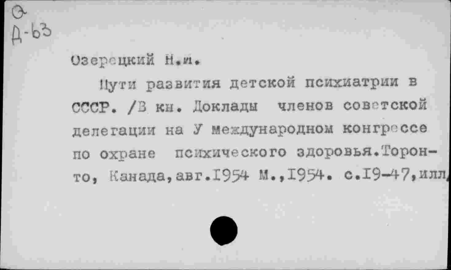 ﻿А-ьь
Озерецкий Н.п.
Пути развития детской психиатрии в СССР. /3 кн. Доклады членов советской делегации на У международном конгрессе по охране психического здоровья.Торонто, Канада,авг.195* М.,195*« с.19-47,илл